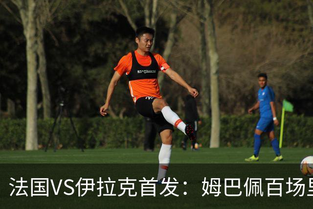法国VS伊拉克首发：姆巴佩百场里程碑 奥利塞配登贝莱